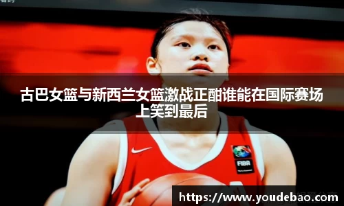 古巴女篮与新西兰女篮激战正酣谁能在国际赛场上笑到最后